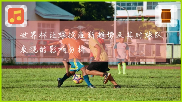 世界杯让球投注新趋势及其对球队表现的影响分析