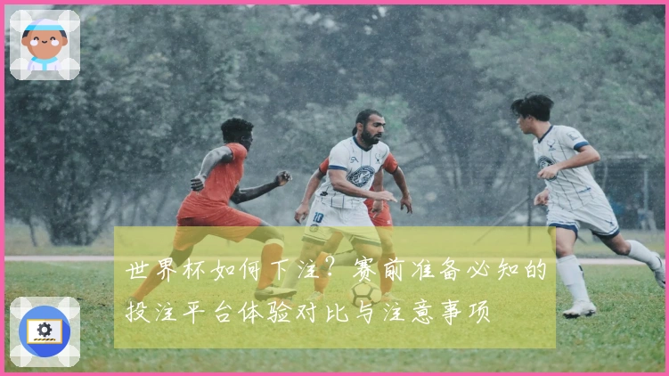 世界杯如何下注?赛前准备必知的投注平台体验对比与注意事项