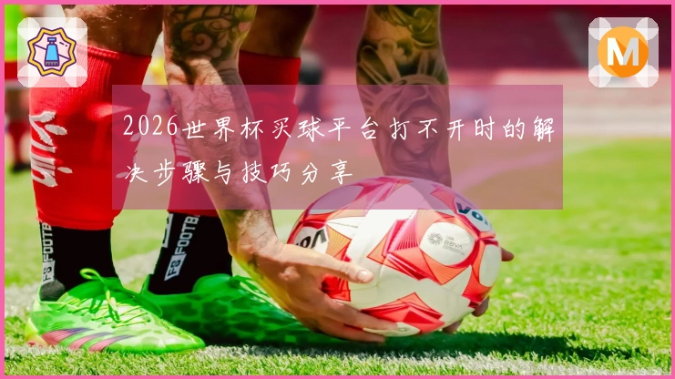2026世界杯买球平台打不开时的解决步骤与技巧分享