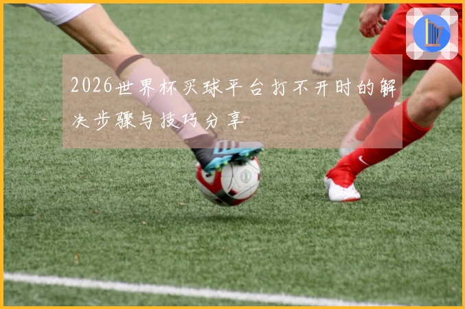 2026世界杯买球平台打不开时的解决步骤与技巧分享