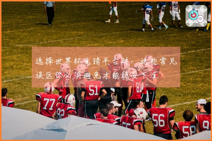 选择世界杯竞猜平台时,这些常见误区你必须避免才能稳妥下注